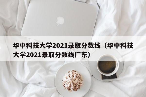 华中科技大学2021录取分数线（华中科技大学2021录取分数线广东）