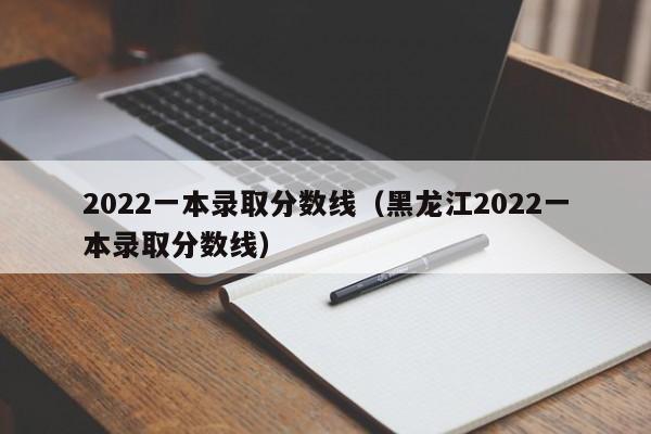 2022一本录取分数线（黑龙江2022一本录取分数线）